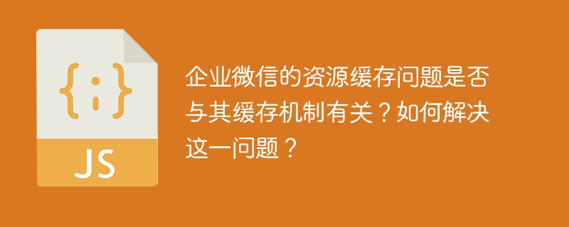 企业微信的资源缓存问题是否与其缓存机制有关？如何解决这一问题？