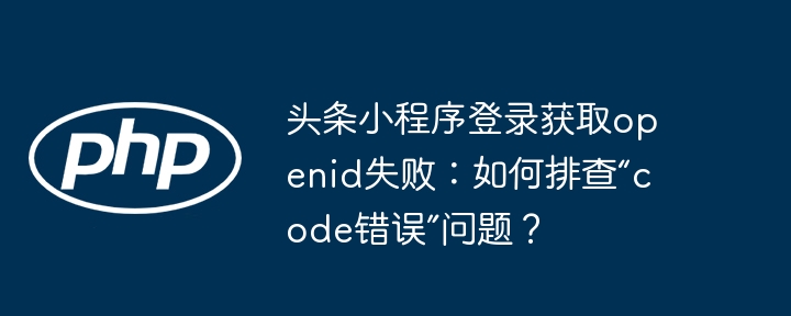 头条小程序登录获取openid失败：如何排查“code错误”问题？