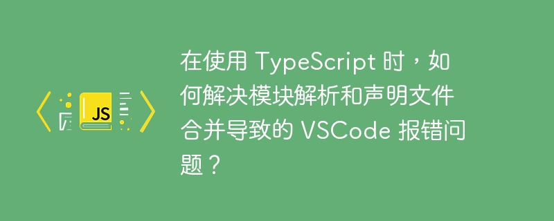 在使用 TypeScript 时，如何解决模块解析和声明文件合并导致的 VSCode 报错问题？