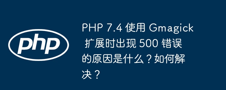 PHP 7.4 使用 Gmagick 扩展时出现 500 错误的原因是什么？如何解决？