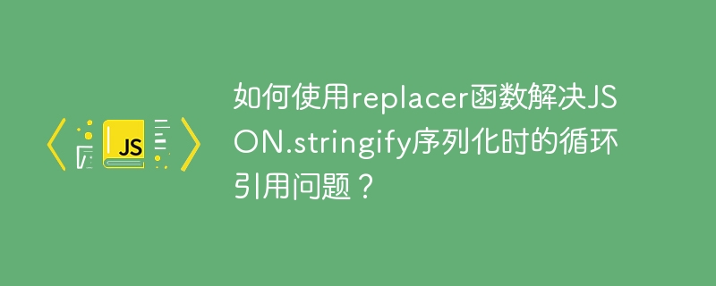 如何使用replacer函数解决JSON.stringify序列化时的循环引用问题？