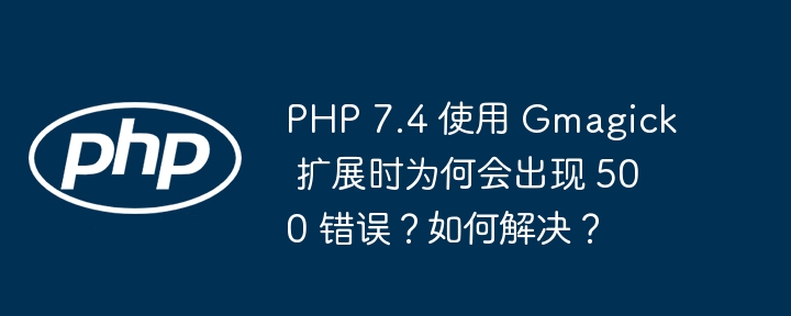 PHP 7.4 使用 Gmagick 扩展时为何会出现 500 错误？如何解决？