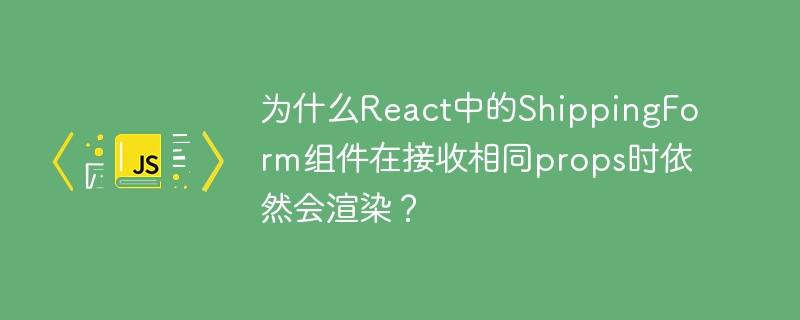为什么React中的ShippingForm组件在接收相同props时依然会渲染？