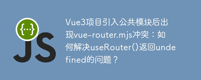 Vue3项目引入公共模块后出现vue-router.mjs冲突：如何解决useRouter()返回undefined的问题？