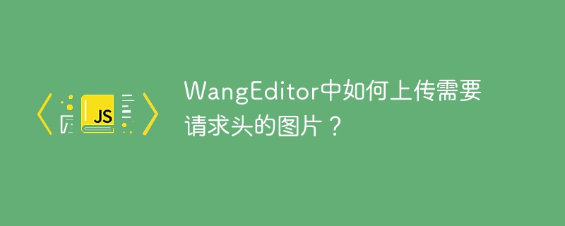 WangEditor中如何上传需要请求头的图片？