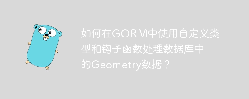 如何在GORM中使用自定义类型和钩子函数处理数据库中的Geometry数据？