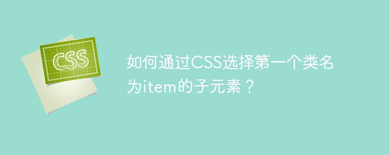 如何通过CSS选择第一个类名为item的子元素？