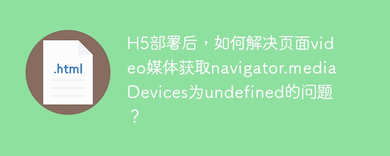 H5部署后，如何解决页面video媒体获取navigator.mediaDevices为undefined的问题？