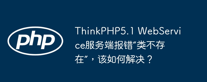 thinkphp5.1 webservice服务端报错“类不存在”，该如何解决？