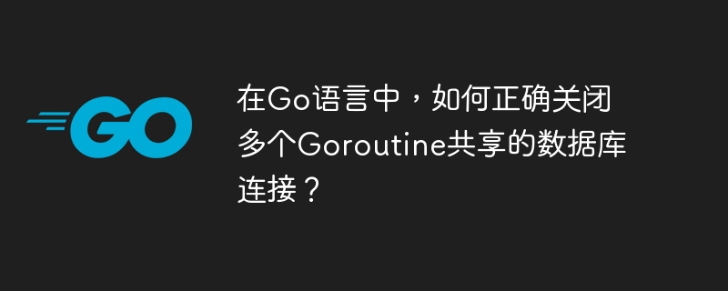 在Go语言中，如何正确关闭多个Goroutine共享的数据库连接？