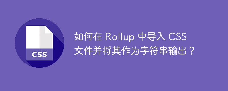 如何在 Rollup 中导入 CSS 文件并将其作为字符串输出？