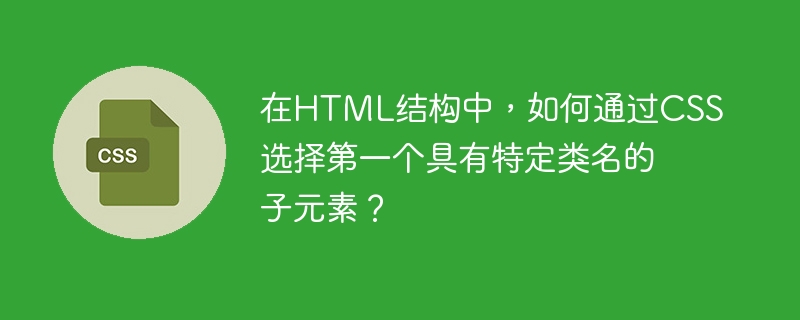 在HTML结构中，如何通过CSS选择第一个具有特定类名的子元素？