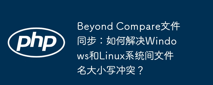 beyond compare文件同步：如何解决windows和linux系统间文件名大小写冲突？