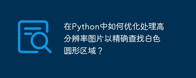 在python中如何优化处理高分辨率图片以精确查找白色圆形区域？