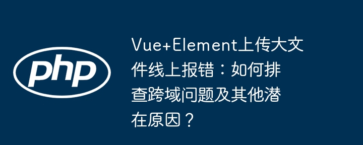 vue+element上传大文件线上报错：如何排查跨域问题及其他潜在原因？