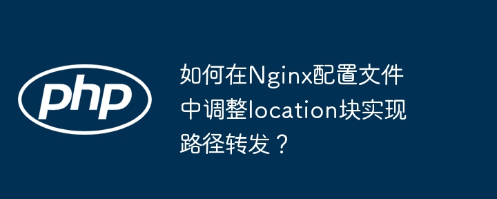 如何在nginx配置文件中调整location块实现路径转发？