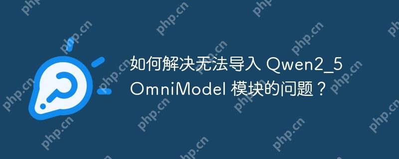 如何解决无法导入 Qwen2_5OmniModel 模块的问题？