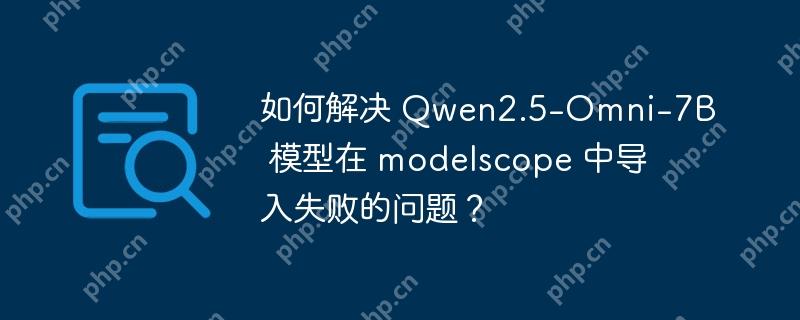 如何解决 qwen2.5-omni-7b 模型在 modelscope 中导入失败的问题？