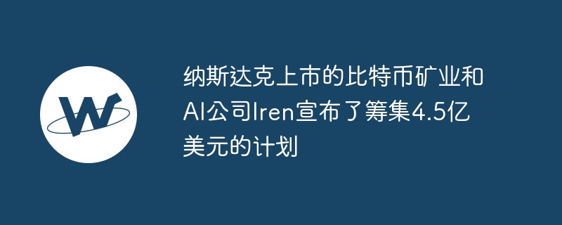 纳斯达克上市的比特币矿业和AI公司Iren宣布了筹集4.5亿美元的计划