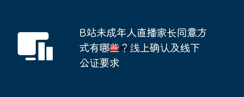 B站未成年人直播家长同意方式有哪些？线上确认及线下公证要求 - 创想鸟