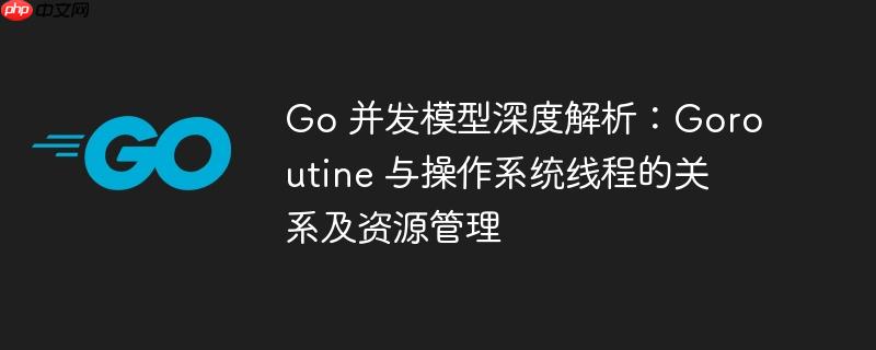 Go 并发模型深度解析：Goroutine 与操作系统线程的关系及资源管理