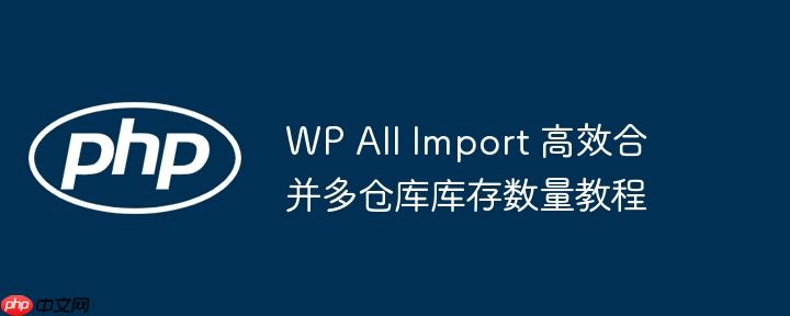 wp all import 高效合并多仓库库存数量教程
