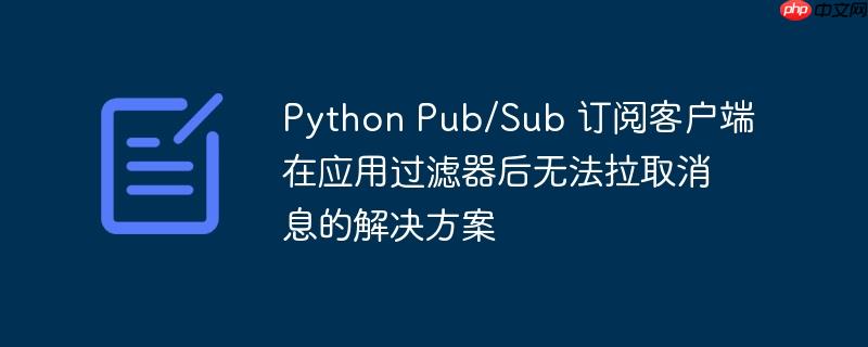 Python Pub/Sub 订阅客户端在应用过滤器后无法拉取消息的解决方案