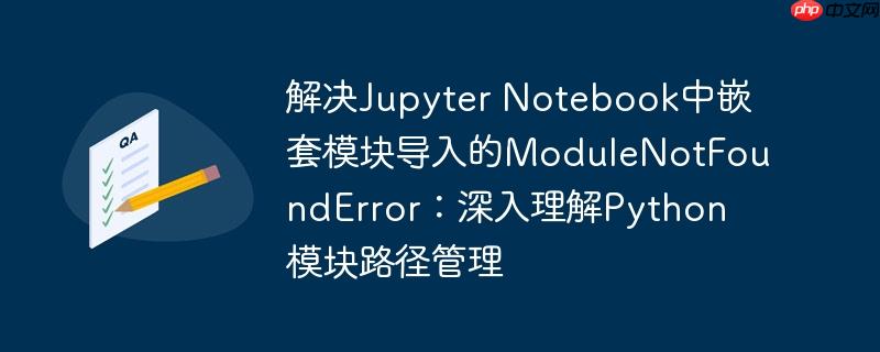 解决Jupyter Notebook中嵌套模块导入的ModuleNotFoundError：深入理解Python模块路径管理