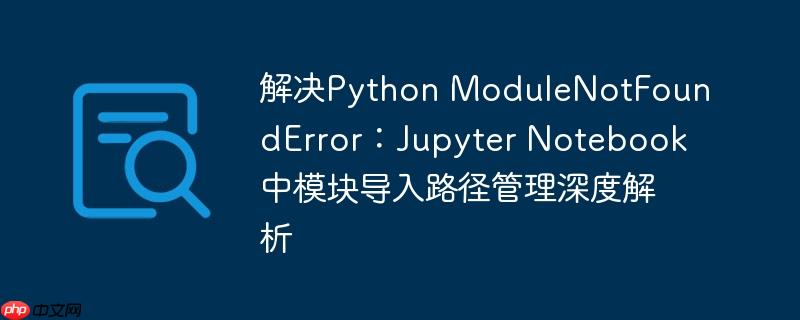 解决Python ModuleNotFoundError：Jupyter Notebook中模块导入路径管理深度解析