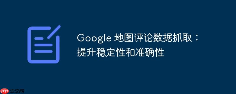 Google 地图评论数据抓取：提升稳定性和准确性