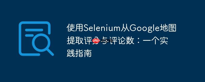 使用Selenium从Google地图提取评分与评论数：一个实践指南