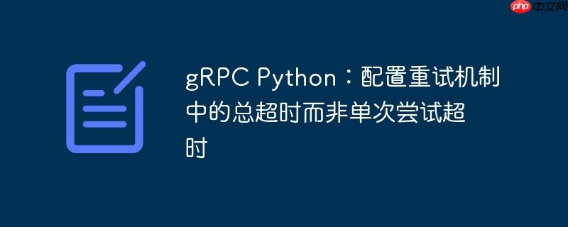grpc python：配置重试机制中的总超时而非单次尝试超时