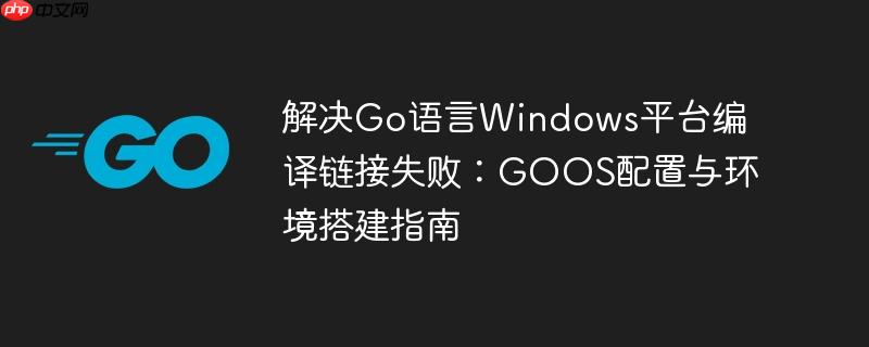解决Go语言Windows平台编译链接失败：GOOS配置与环境搭建指南