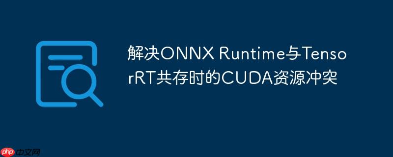解决ONNX Runtime与TensorRT共存时的CUDA资源冲突
