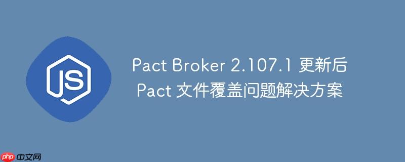 Pact Broker 2.107.1 更新后 Pact 文件覆盖问题解决方案