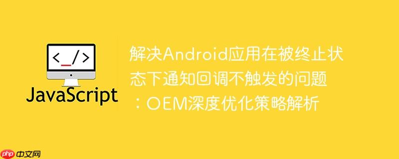 解决Android应用在被终止状态下通知回调不触发的问题：OEM深度优化策略解析
