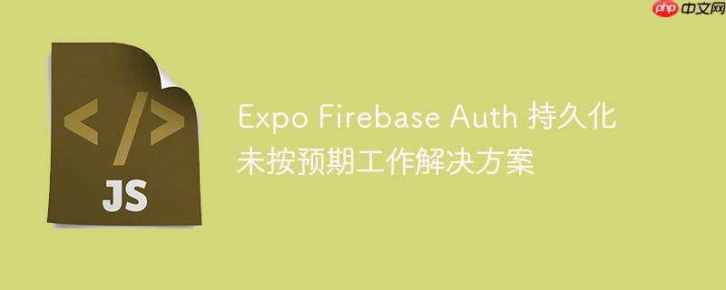 Expo Firebase Auth 持久化未按预期工作解决方案