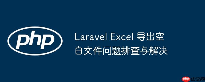 Laravel Excel 导出空白文件问题排查与解决
