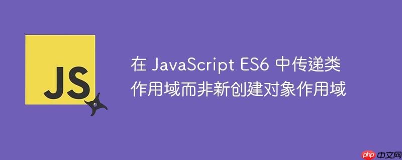 在 javascript es6 中传递类作用域而非新创建对象作用域