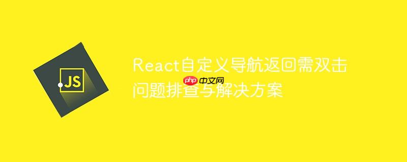 React自定义导航返回需双击问题排查与解决方案