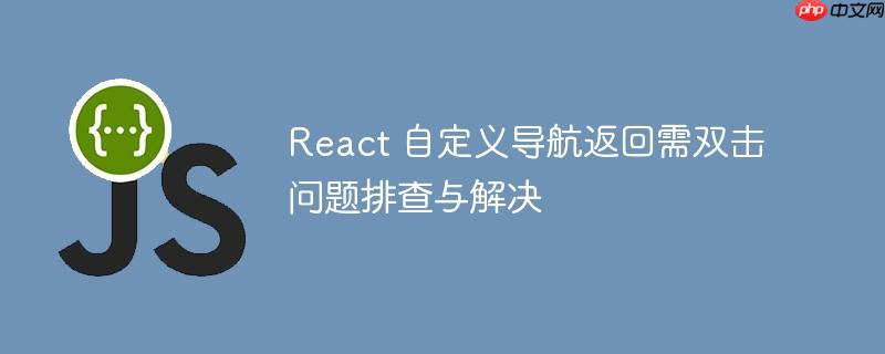 React 自定义导航返回需双击问题排查与解决