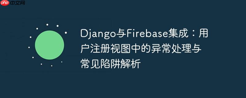 django与firebase集成：用户注册视图中的异常处理与常见陷阱解析