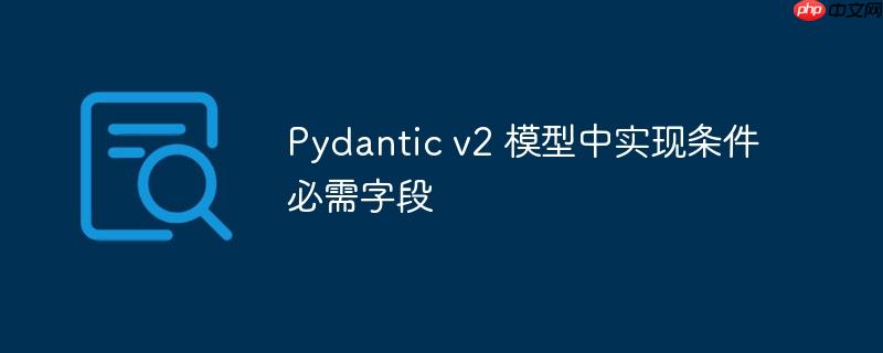 pydantic v2 模型中实现条件必需字段