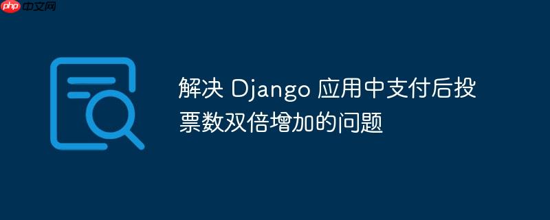 解决 Django 应用中支付后投票数双倍增加的问题