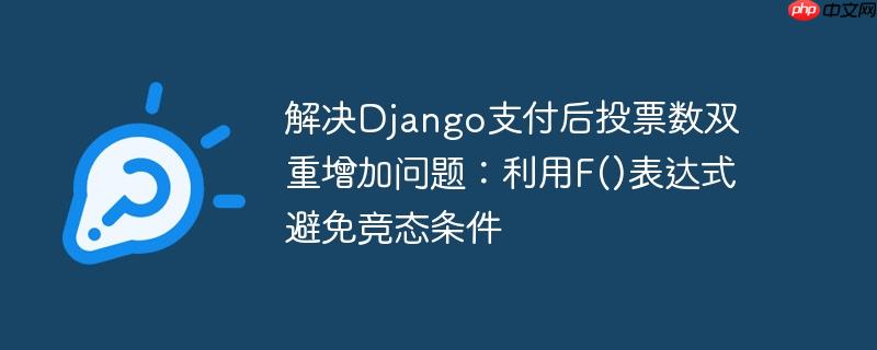 解决Django支付后投票数双重增加问题：利用F()表达式避免竞态条件