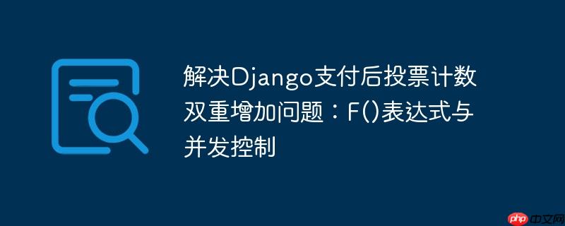 解决django支付后投票计数双重增加问题：f()表达式与并发控制