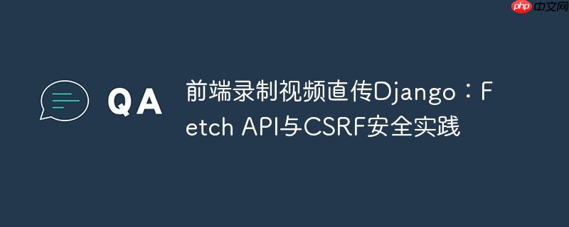 前端录制视频直传Django：Fetch API与CSRF安全实践