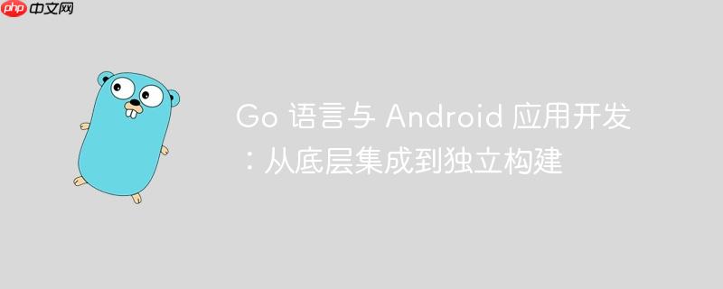 Go 语言与 Android 应用开发：从底层集成到独立构建