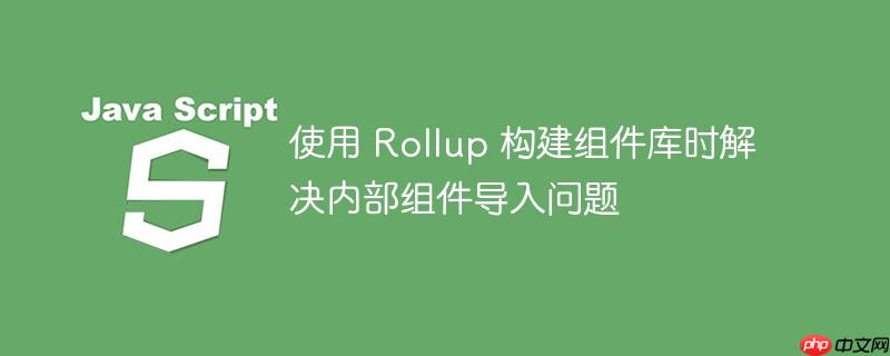 使用 Rollup 构建组件库时解决内部组件导入问题