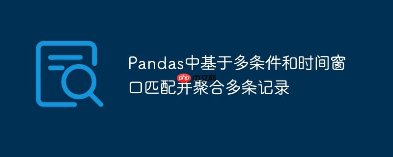 Pandas中基于多条件和时间窗口匹配并聚合多条记录